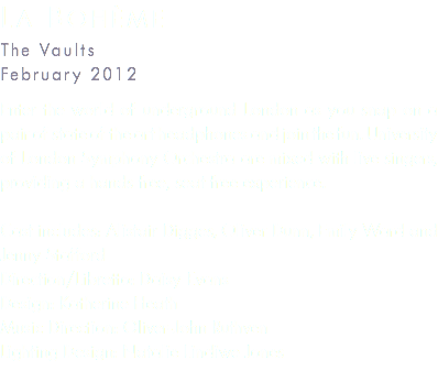 La Bohème The Vaults February 2012 Enter the world of underground London as you snap on a pair of state of the art headphones and join the fun. University of London Symphony Orchestra are mixed with live singers, providing a hands free, seat free experience. Cast includes: Alistair Digges, Oliver Dunn, Emily Ward and Jenny Stafford Direction/Libretto: Daisy Evans Design: Katherine Heath Music Direction: Oliver-John Ruthven Lighting Design: Natalie Lindiwe Jones