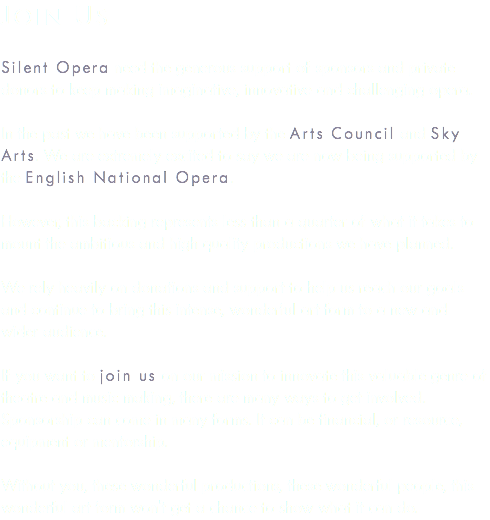 Join us Silent Opera need the generous support of sponsors and private donors to keep making imaginative, innovative and challenging opera. In the past we have been supported by the Arts Council and Sky Arts. We are extremely excited to say we are now being supported by the English National Opera. However, this backing represents less than a quarter of what it takes to mount the ambitious and high quality productions we have planned. We rely heavily on donations and support to help us reach our goals and continue to bring this intense, wonderful art form to a new and wider audience. If you want to join us on our mission to innovate this valuable genre of theatre and music making, there are many ways to get involved. Sponsorship can come in many forms. It can be financial, or resource, equipment or mentorship. Without you, these wonderful productions, these wonderful people, this wonderful art form won't get a chance to show what it can do.