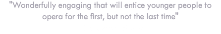 "Wonderfully engaging that will entice younger people to opera for the first, but not the last time" - Broadway World